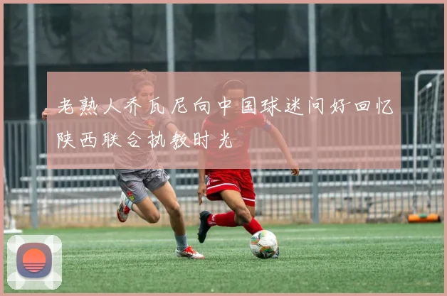 老熟人乔瓦尼向中国球迷问好回忆陕西联合执教时光