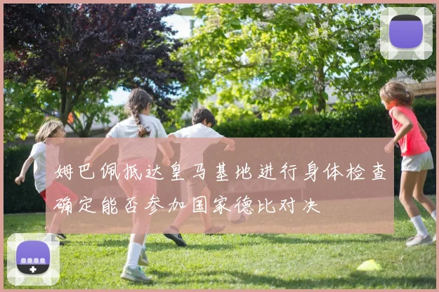 姆巴佩抵达皇马基地进行身体检查确定能否参加国家德比对决