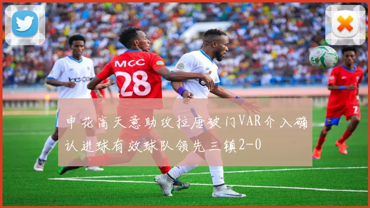 申花高天意助攻拉唐破门VAR介入确认进球有效球队领先三镇2-0