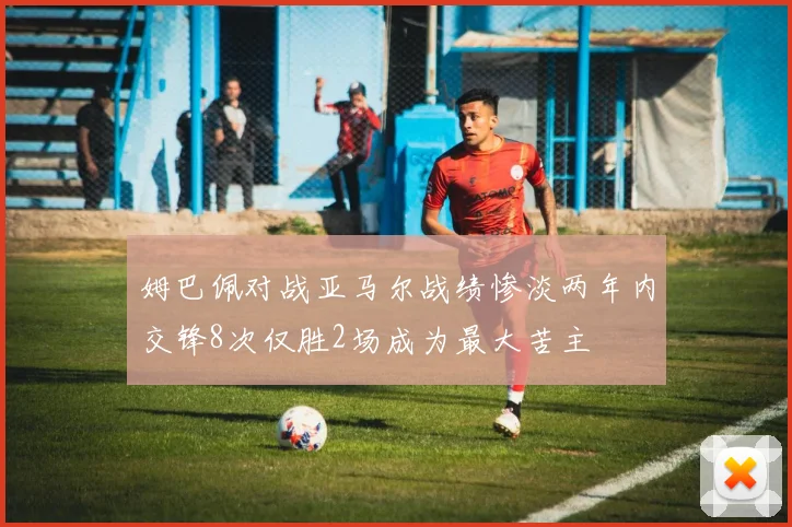 姆巴佩对战亚马尔战绩惨淡两年内交锋8次仅胜2场成为最大苦主