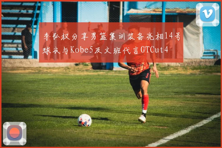 李弘权分享男篮集训装备亮相14号球衣与Kobe5及文班代言GTCut4