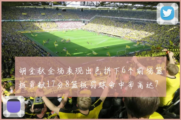 胡金秋全场表现出色拼下6个前场篮板贡献17分8篮板罚球命中率高达75