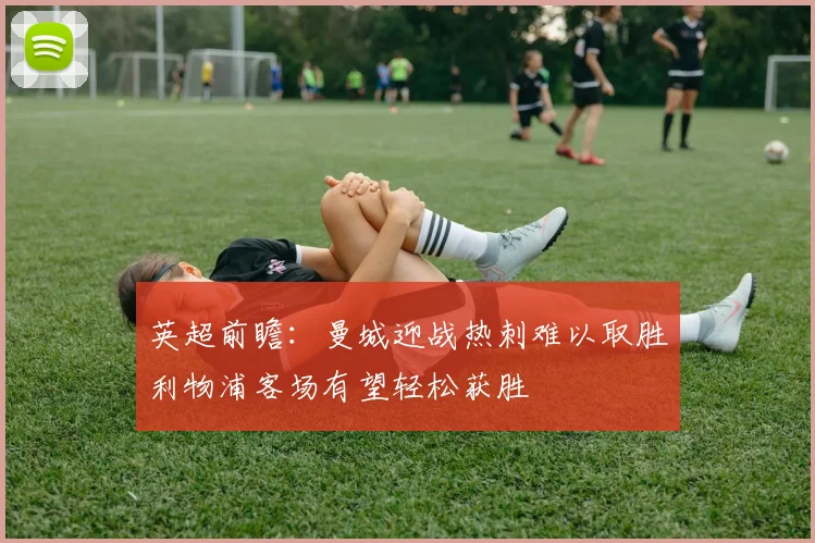 英超前瞻：曼城迎战热刺难以取胜利物浦客场有望轻松获胜