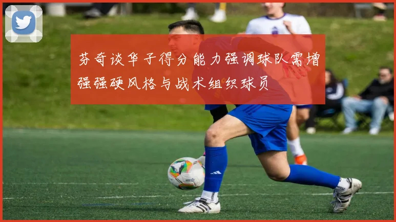芬奇谈华子得分能力强调球队需增强强硬风格与战术组织球员