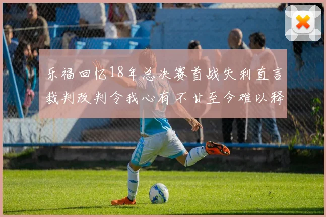 乐福回忆18年总决赛首战失利直言裁判改判令我心有不甘至今难以释怀