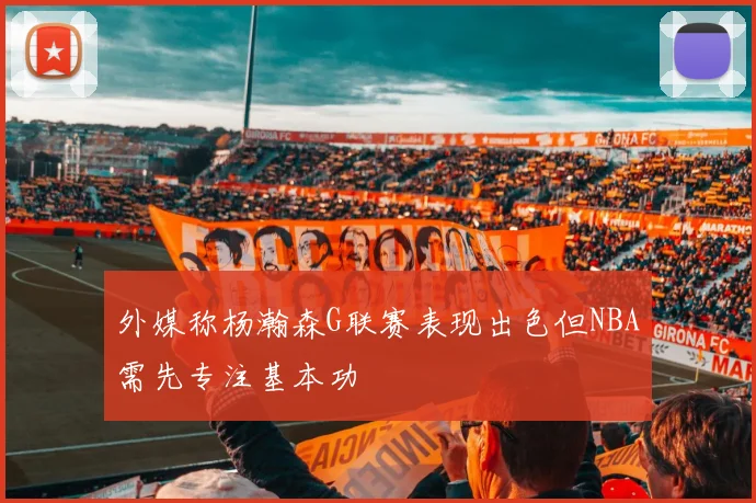 外媒称杨瀚森G联赛表现出色但NBA需先专注基本功