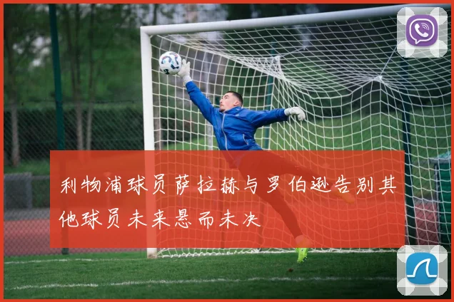 利物浦球员萨拉赫与罗伯逊告别其他球员未来悬而未决