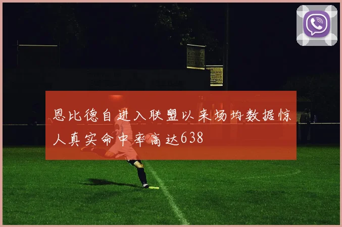 恩比德自进入联盟以来场均数据惊人真实命中率高达638