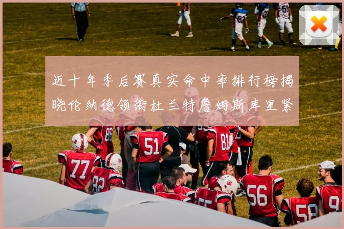 近十年季后赛真实命中率排行榜揭晓伦纳德领衔杜兰特詹姆斯库里紧随其后