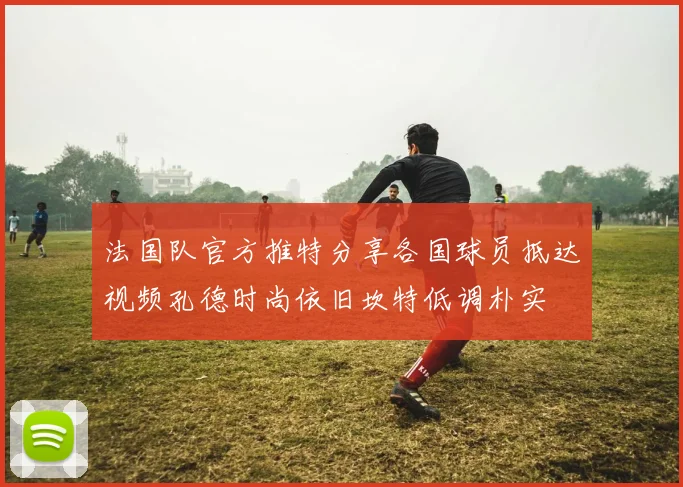 法国队官方推特分享各国球员抵达视频孔德时尚依旧坎特低调朴实