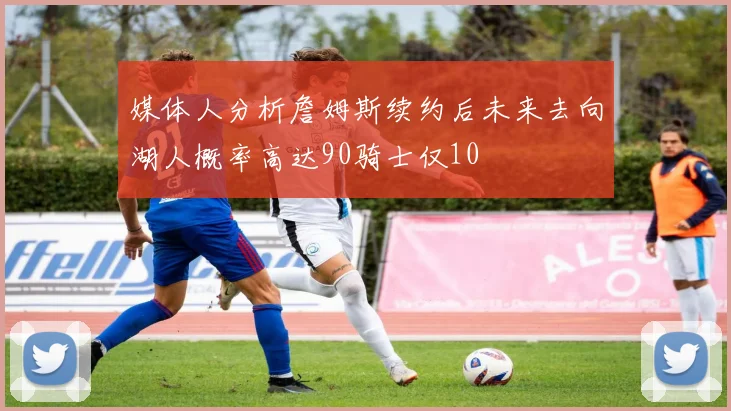 媒体人分析詹姆斯续约后未来去向湖人概率高达90骑士仅10