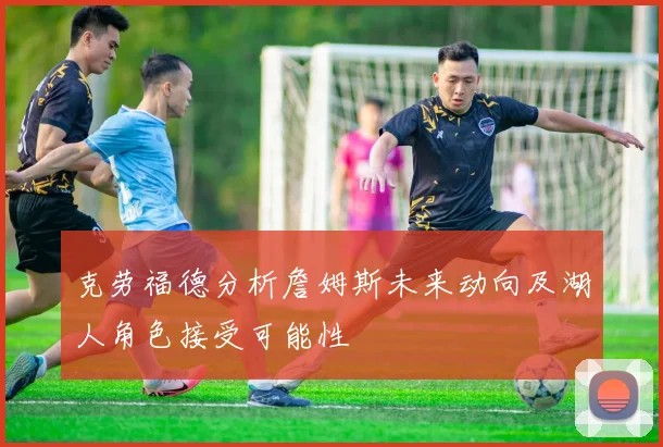 克劳福德分析詹姆斯未来动向及湖人角色接受可能性