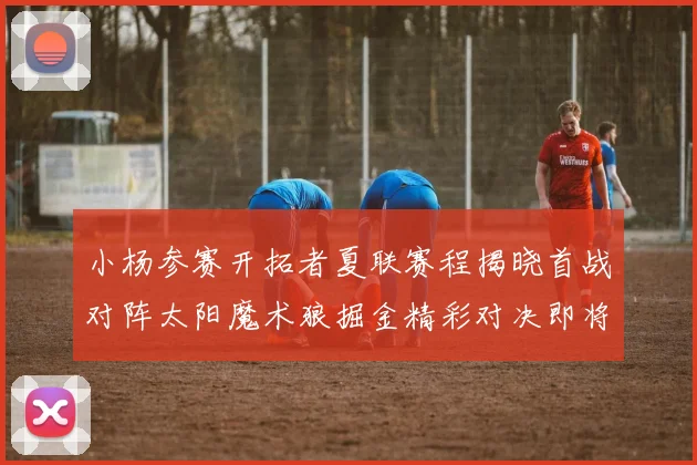 小杨参赛开拓者夏联赛程揭晓首战对阵太阳魔术狼掘金精彩对决即将开启