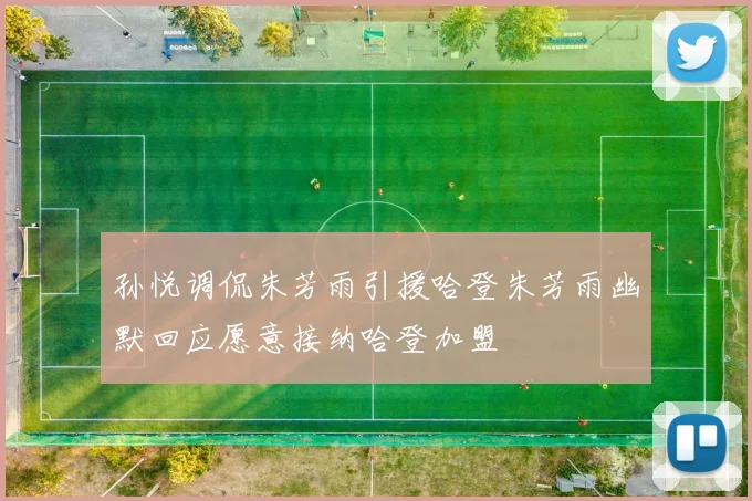 孙悦调侃朱芳雨引援哈登朱芳雨幽默回应愿意接纳哈登加盟
