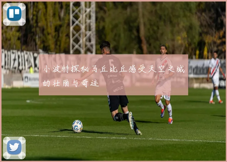 小波特探秘马丘比丘感受天空之城的壮丽与奇迹