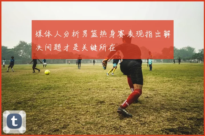媒体人分析男篮热身赛表现指出解决问题才是关键所在