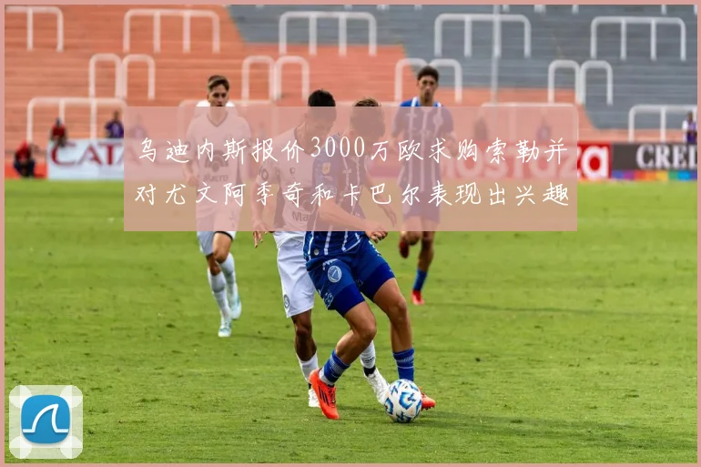 乌迪内斯报价3000万欧求购索勒并对尤文阿季奇和卡巴尔表现出兴趣