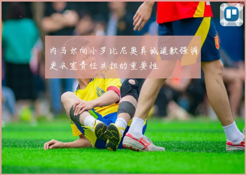 内马尔向小罗比尼奥真诚道歉强调更衣室责任共担的重要性