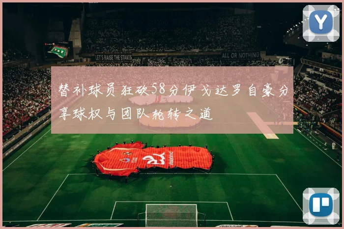 替补球员狂砍58分伊戈达罗自豪分享球权与团队轮转之道