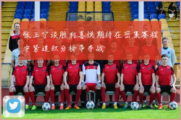 张玉宁谈胜利喜悦期待在密集赛程中紧追积分榜争夺战